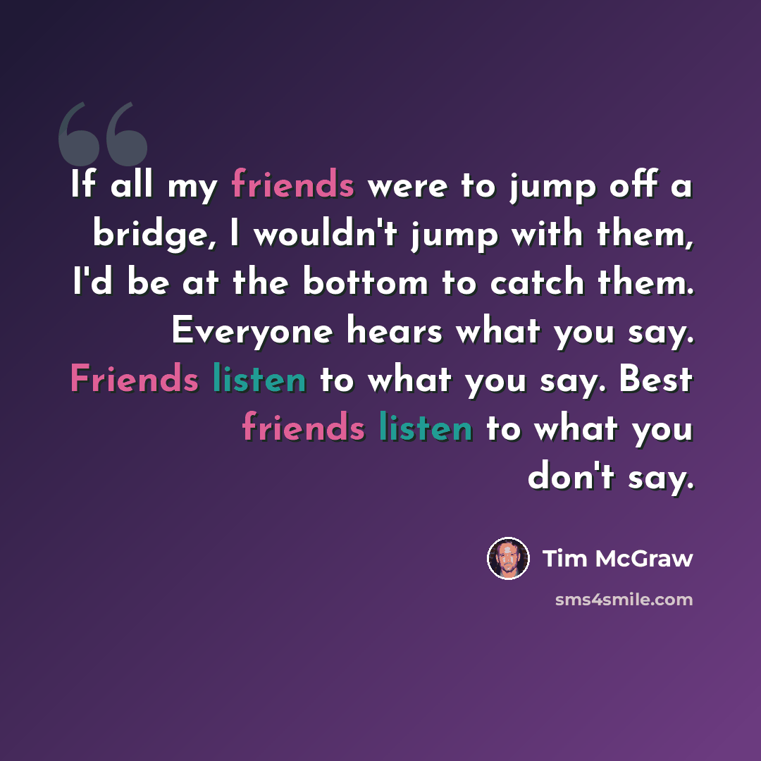 “If all my friends were to jump off a bridge, I wouldn't jump with them, I'd be at the bottom to catch them. Everyone hears what you say. Friends listen to what you say. Best friends listen to what you don't say.” quote by Tim McGraw