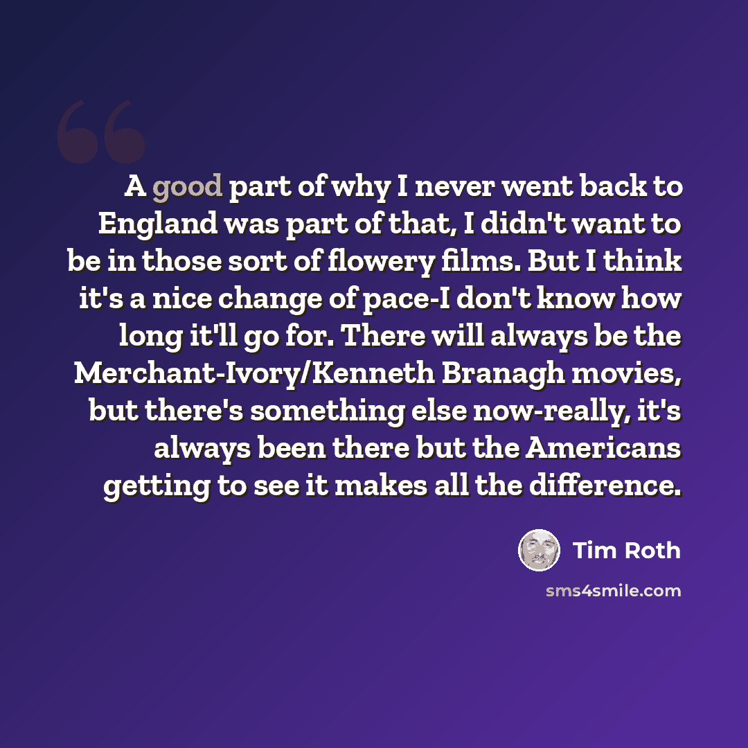 “A good part of why I never went back to England was part of that, I didn't want to be in those sort of flowery films. But I think it's a nice change of pace-I don't know how long it'll go for. There will always be the Merchant-Ivory/Kenneth Branagh movies, but there's something else now-really…” quote by Tim Roth
