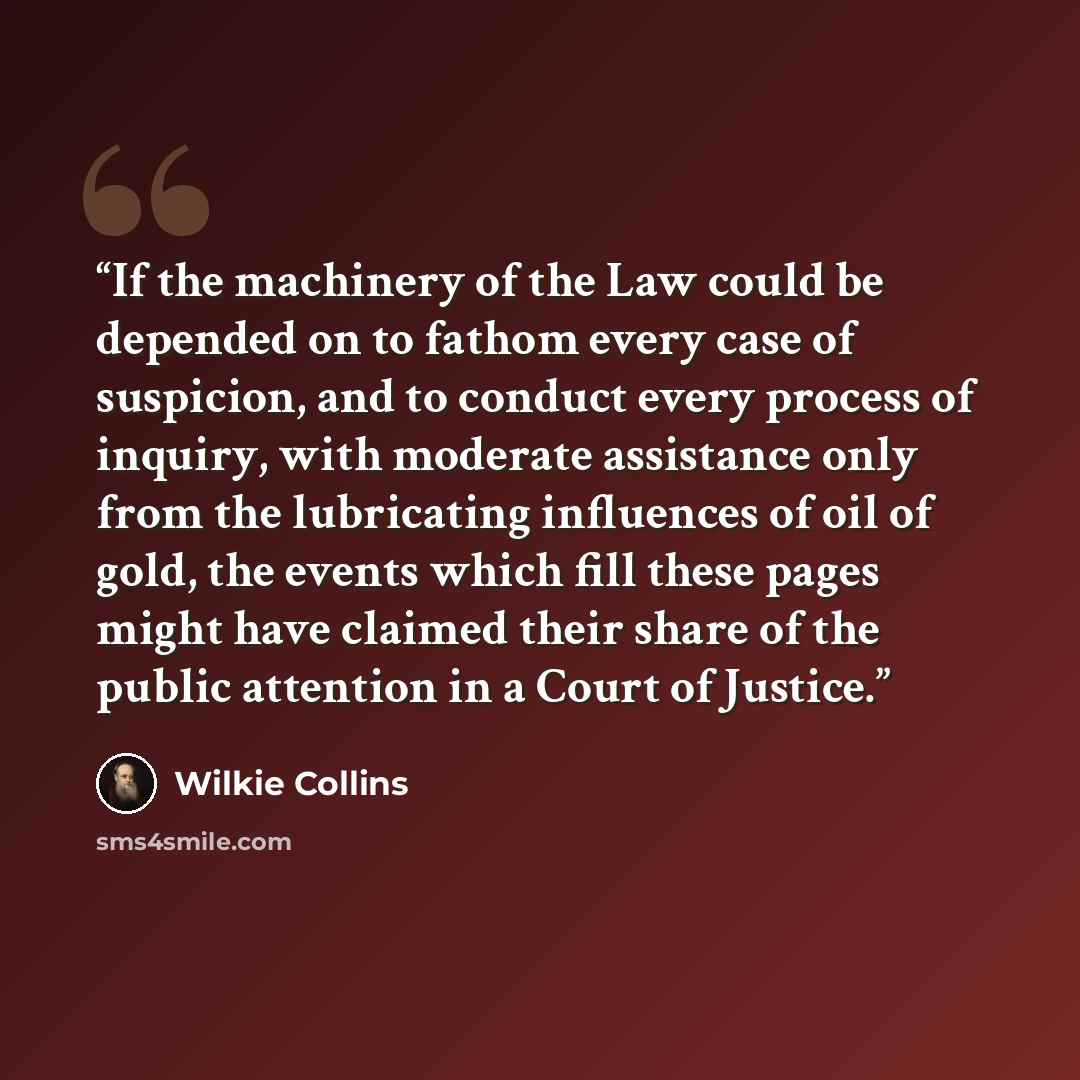 “If the machinery of the Law could be depended on to fathom every case of suspicion, and to conduct every process of inquiry, with moderate assistance only from the lubricating influences of oil of gold, the events which fill these pages might have claimed their share of the public attention in a…” quote by Wilkie Collins