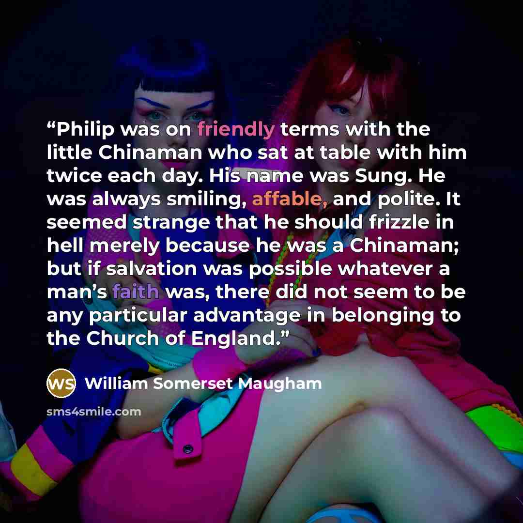 “Philip was on friendly terms with the little Chinaman who sat at table with him twice each day. His name was Sung. He was always smiling, affable, and polite. It seemed strange that he should frizzle in hell merely because he was a Chinaman; but if salvation was possible whatever a man’s faith…” quote by William Somerset Maugham