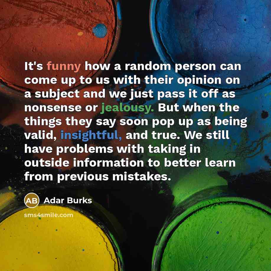 “It's funny how a random person can come up to us with their opinion on a subject and we just pass it off as nonsense or jealousy. But when the things they say soon pop up as being valid, insightful, and true. We still have problems with taking in outside information to better learn from previous…” quote by Adar Burks