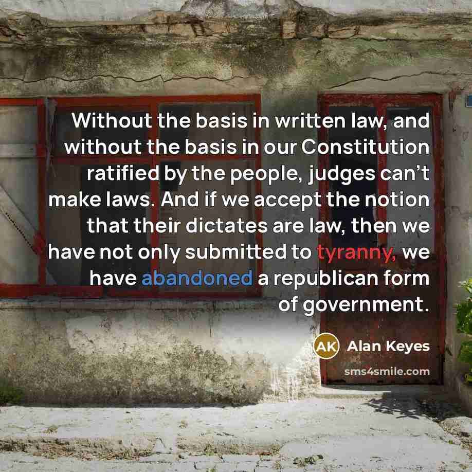 “Without the basis in written law, and without the basis in our Constitution ratified by the people, judges can't make laws. And if we accept the notion that their dictates are law, then we have not only submitted to tyranny, we have abandoned a republican form of government.” quote by Alan Keyes