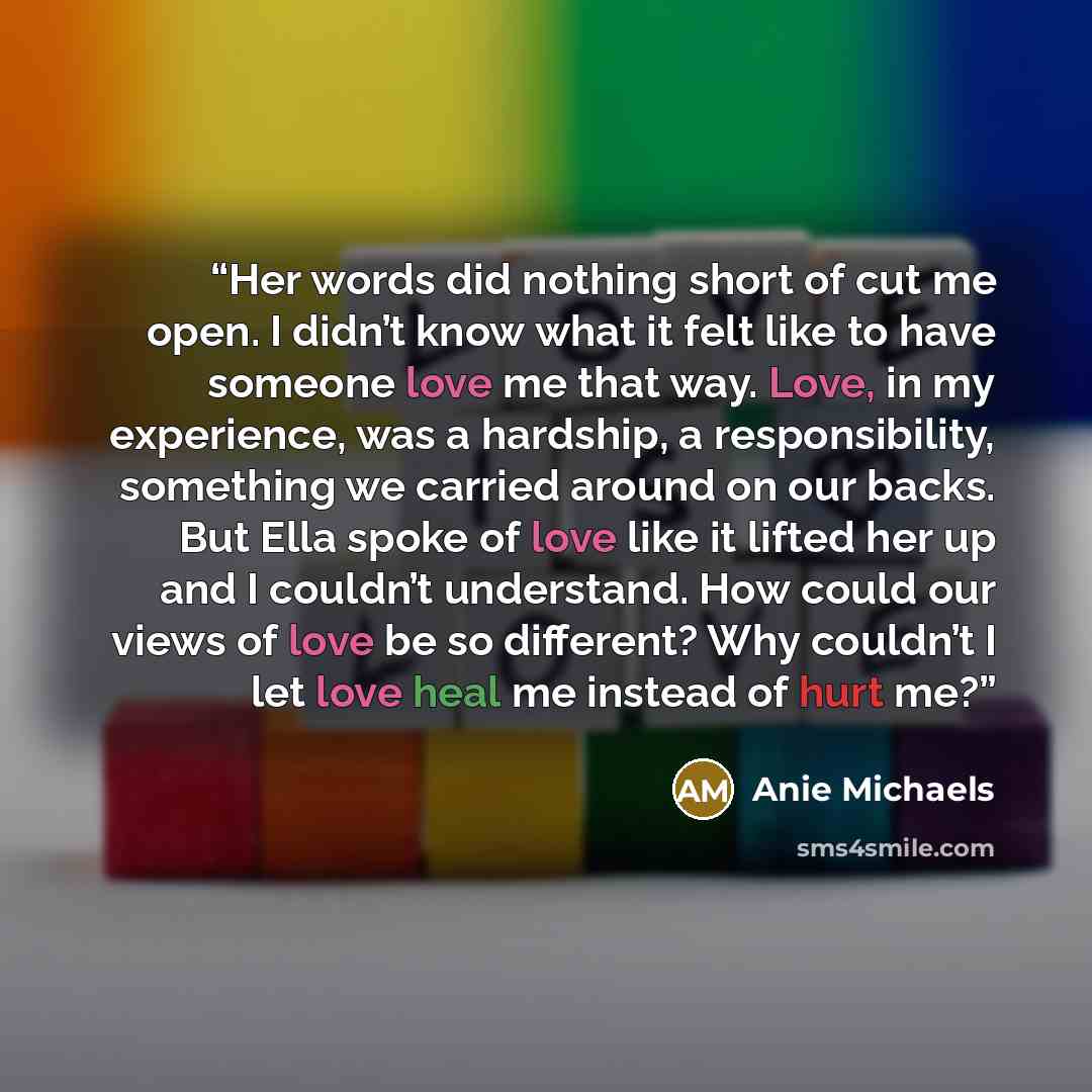 “Her words did nothing short of cut me open. I didn’t know what it felt like to have someone love me that way. Love, in my experience, was a hardship, a responsibility, something we carried around on our backs. But Ella spoke of love like it lifted her up and I couldn’t understand. How could our…” quote by Anie Michaels