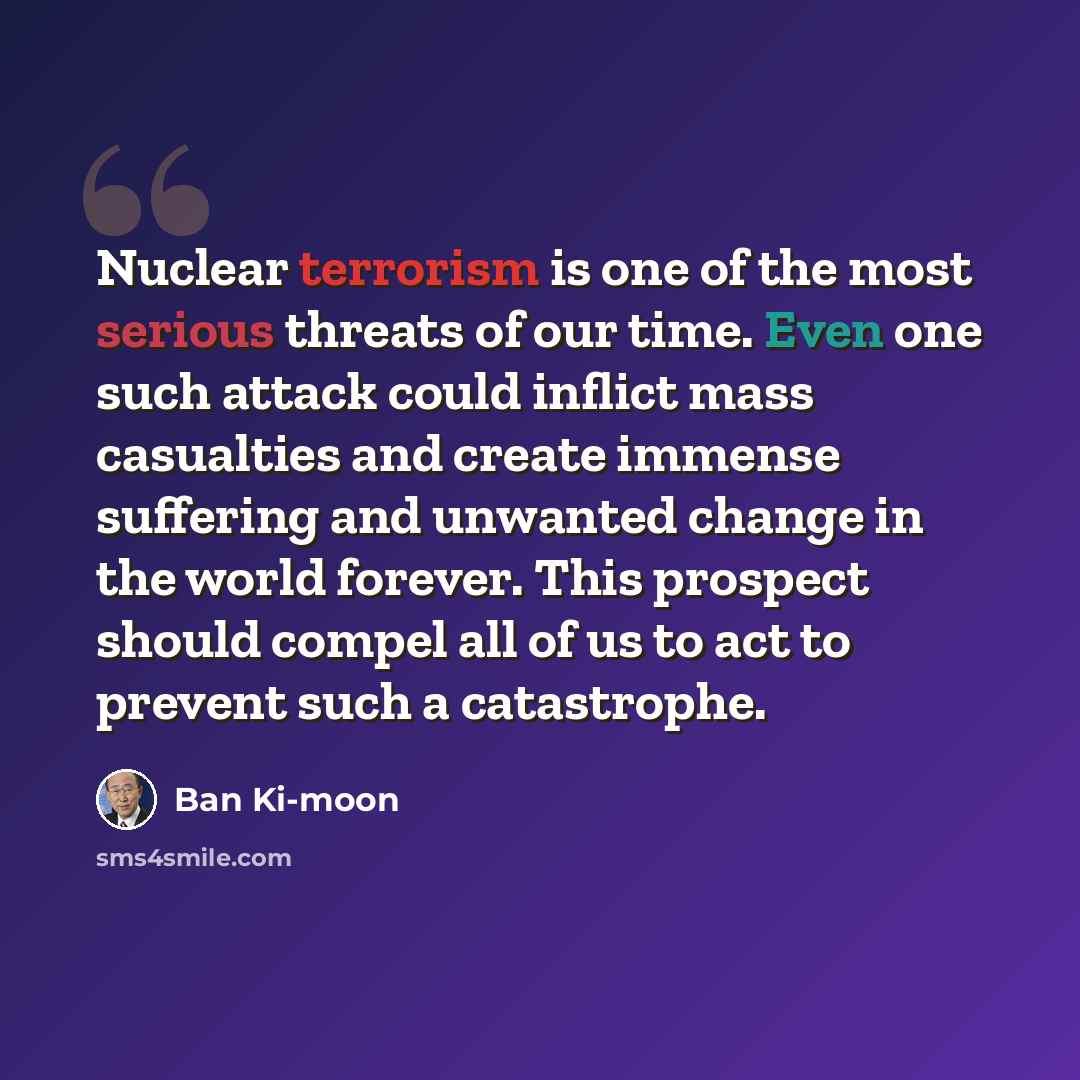 “Nuclear terrorism is one of the most serious threats of our time. Even one such attack could inflict mass casualties and create immense suffering and unwanted change in the world forever. This prospect should compel all of us to act to prevent such a catastrophe.” quote by Ban Ki-moon