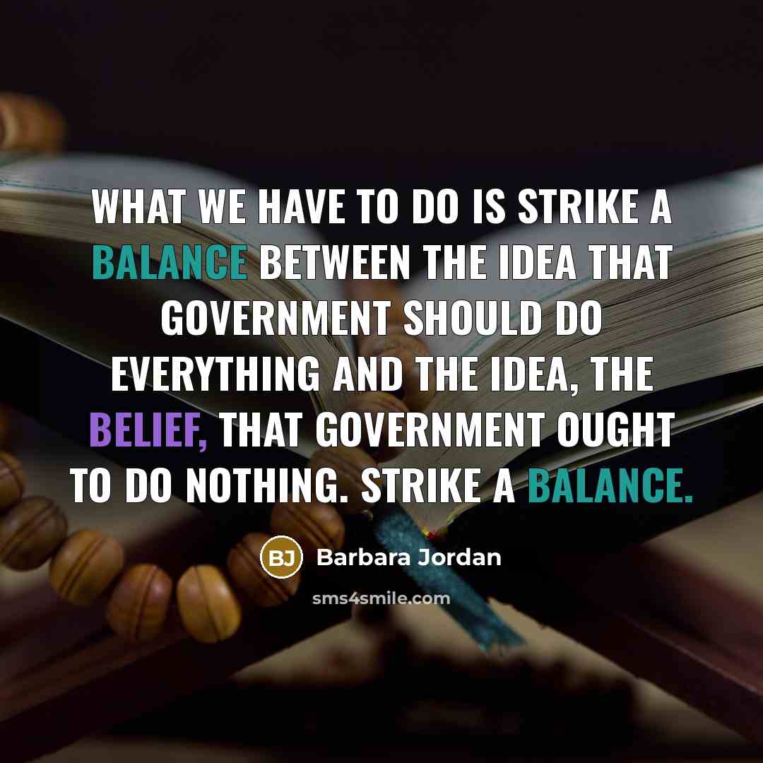 “What we have to do is strike a balance between the idea that government should do everything and the idea, the belief, that government ought to do nothing. Strike a balance.” quote by Barbara Jordan