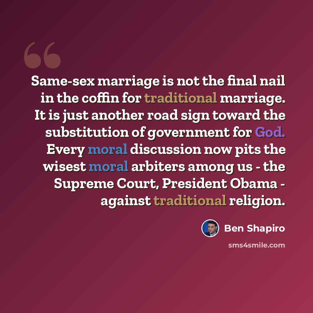“Same-sex marriage is not the final nail in the coffin for traditional marriage. It is just another road sign toward the substitution of government for God. Every moral discussion now pits the wisest moral arbiters among us - the Supreme Court, President Obama - against traditional religion.” quote by Ben Shapiro