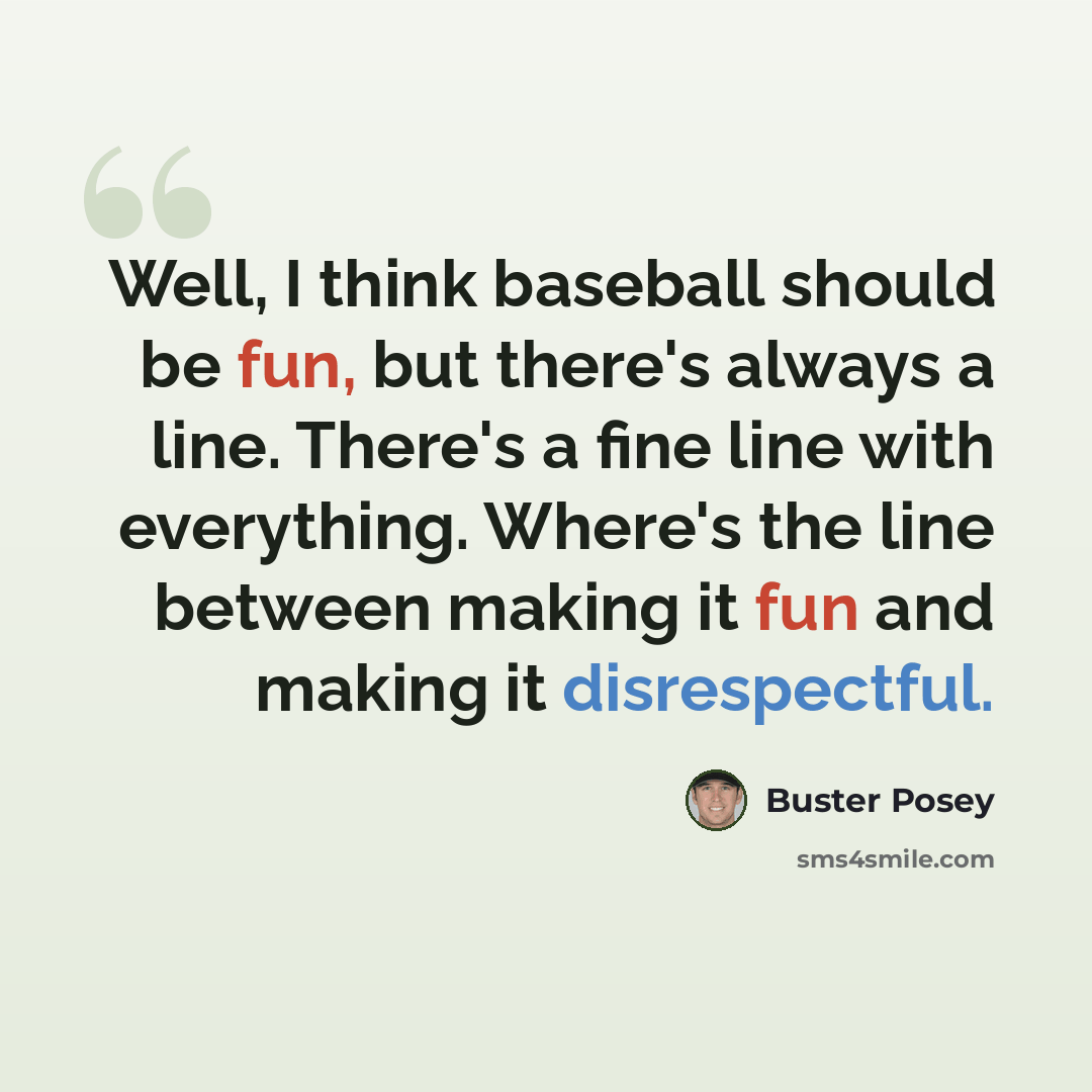“Well, I think baseball should be fun, but there's always a line. There's a fine line with everything. Where's the line between making it fun and making it disrespectful.” quote by Buster Posey