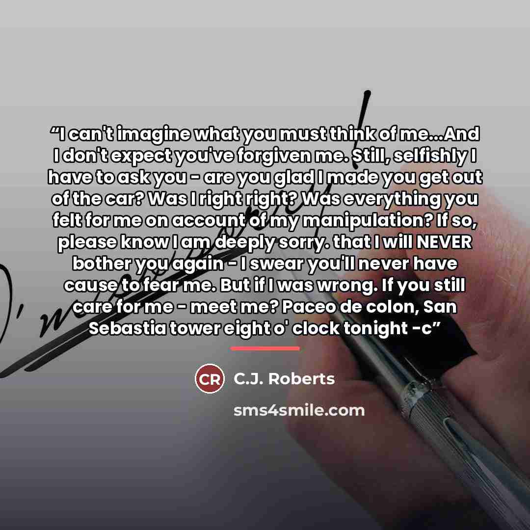 “I can't imagine what you must think of me...And I don't expect you've forgiven me. Still, selfishly I have to ask you - are you glad I made you get out of the car? Was I right right? Was everything you felt for me on account of my manipulation? If so, please know I am deeply sorry. that I will…” quote by C.J. Roberts