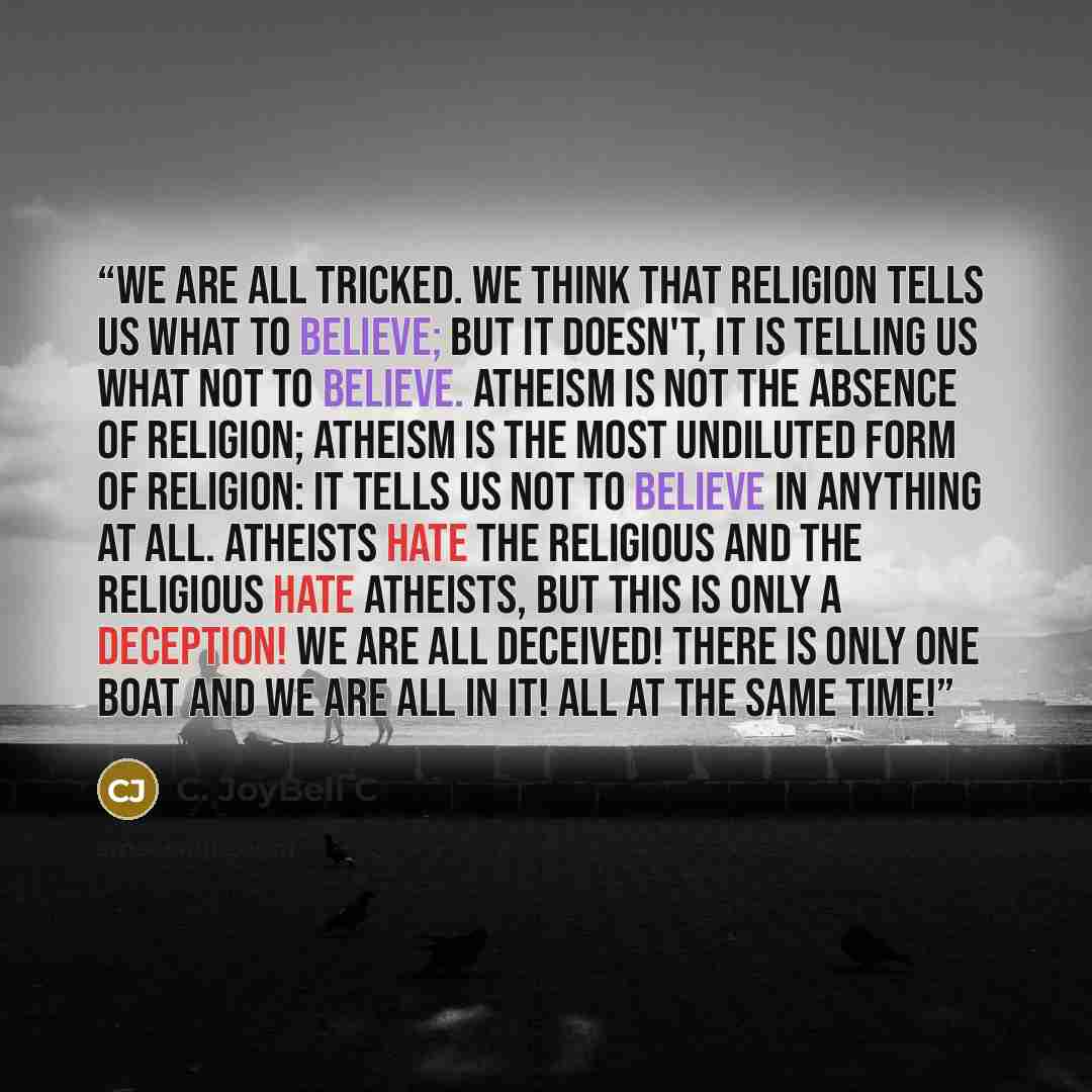 “We are all tricked. We think that religion tells us what to believe; but it doesn't, it is telling us what not to believe. Atheism is not the absence of religion; atheism is the most undiluted form of religion: it tells us not to believe in anything at all. Atheists hate the religious and the…” quote by C. JoyBell C