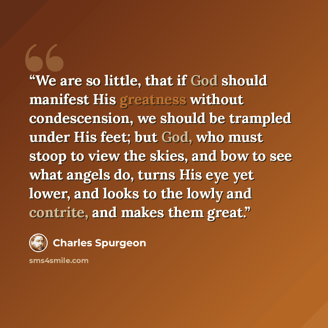“We are so little, that if God should manifest His greatness without condescension, we should be trampled under His feet; but God, who must stoop to view the skies, and bow to see what angels do, turns His eye yet lower, and looks to the lowly and contrite, and makes them great.” quote by Charles Spurgeon