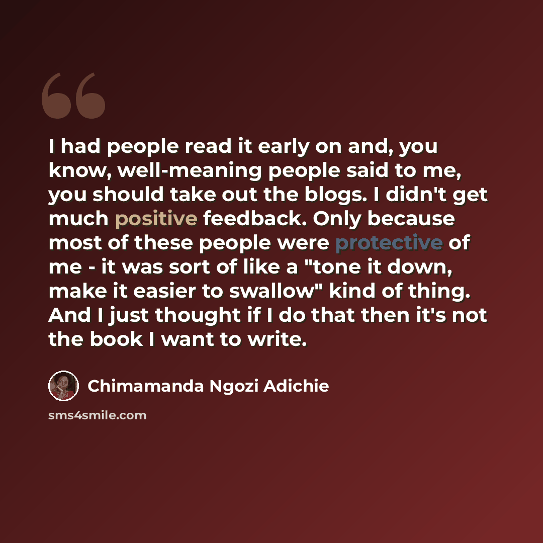 “I had people read it early on and, you know, well-meaning people said to me, you should take out the blogs. I didn't get much positive feedback. Only because most of these people were protective of me - it was sort of like a "tone it down, make it easier to swallow" kind of thing. And I just…” quote by Chimamanda Ngozi Adichie