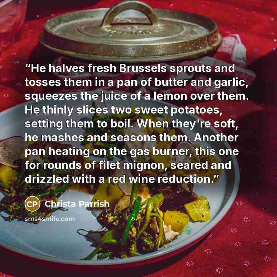 “He halves fresh Brussels sprouts and tosses them in a pan of butter and garlic, squeezes the juice of a lemon over them. He thinly slices two sweet potatoes, setting them to boil. When they're soft, he mashes and seasons them. Another pan heating on the gas burner, this one for rounds of filet…” quote by Christa Parrish