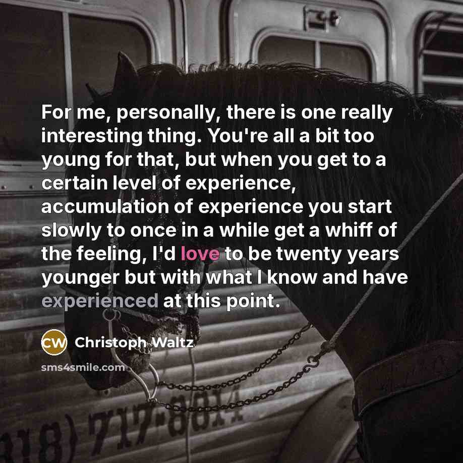“For me, personally, there is one really interesting thing. You're all a bit too young for that, but when you get to a certain level of experience, accumulation of experience you start slowly to once in a while get a whiff of the feeling, I'd love to be twenty years younger but with what I know and…” quote by Christoph Waltz
