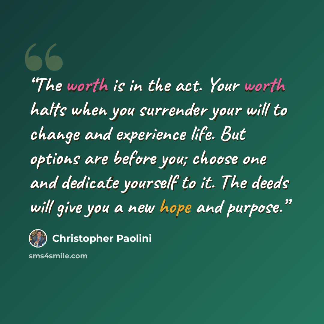 “The worth is in the act. Your worth halts when you surrender your will to change and experience life. But options are before you; choose one and dedicate yourself to it. The deeds will give you a new hope and purpose.” quote by Christopher Paolini
