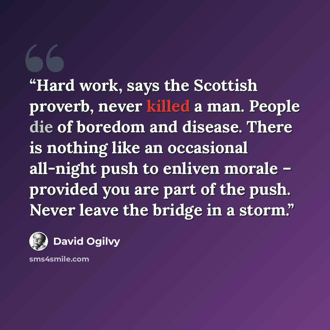 “Hard work, says the Scottish proverb, never killed a man. People die of boredom and disease. There is nothing like an occasional all-night push to enliven morale – provided you are part of the push. Never leave the bridge in a storm.” quote by David Ogilvy