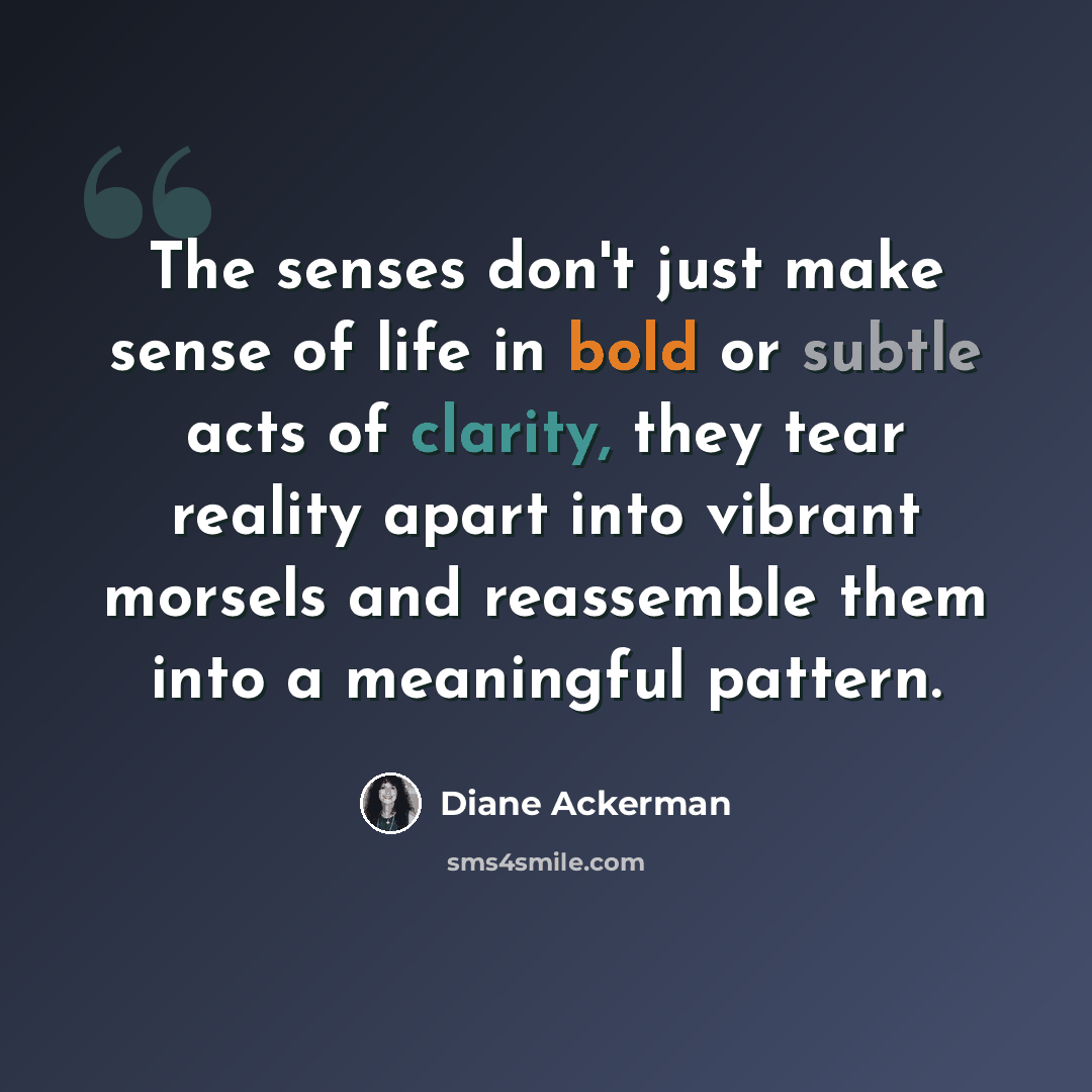“The senses don't just make sense of life in bold or subtle acts of clarity, they tear reality apart into vibrant morsels and reassemble them into a meaningful pattern.” quote by Diane Ackerman