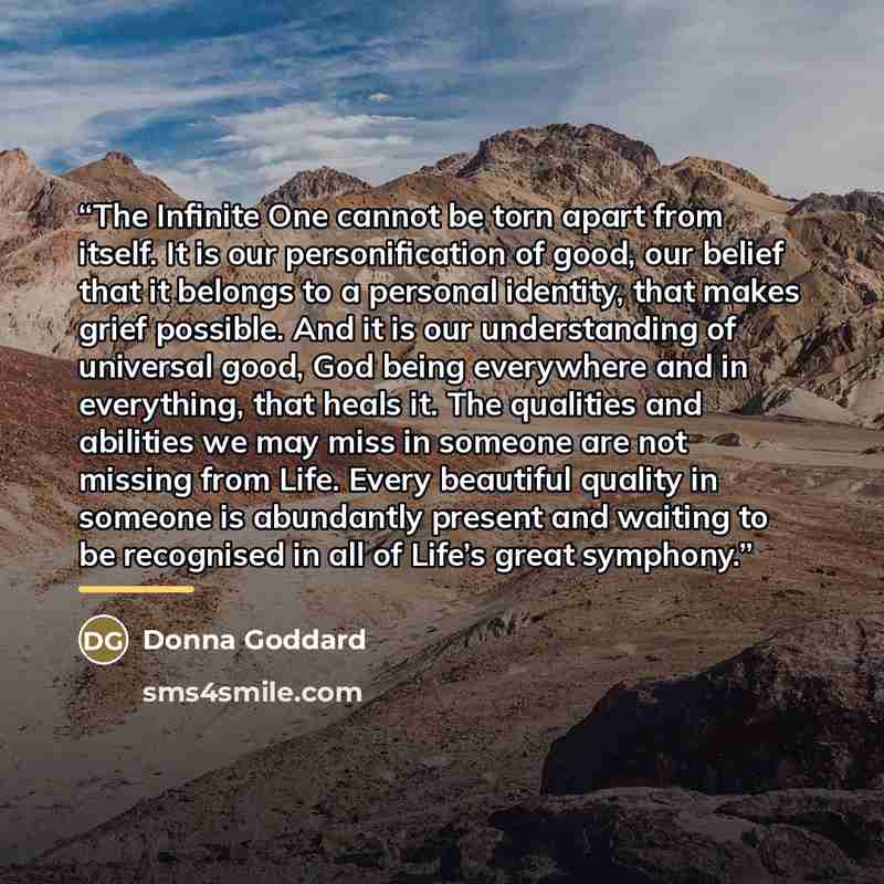 “The Infinite One cannot be torn apart from itself. It is our personification of good, our belief that it belongs to a personal identity, that makes grief possible. And it is our understanding of universal good, God being everywhere and in everything, that heals it. The qualities and abilities we…” quote by Donna Goddard