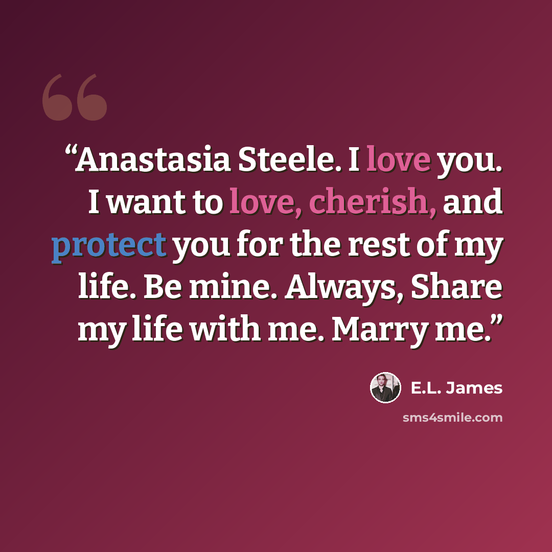 “Anastasia Steele. I love you. I want to love, cherish, and protect you for the rest of my life. Be mine. Always, Share my life with me. Marry me.” quote by E.L. James