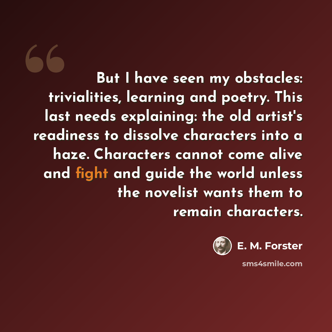 “But I have seen my obstacles: trivialities, learning and poetry. This last needs explaining: the old artist's readiness to dissolve characters into a haze. Characters cannot come alive and fight and guide the world unless the novelist wants them to remain characters.” quote by E. M. Forster