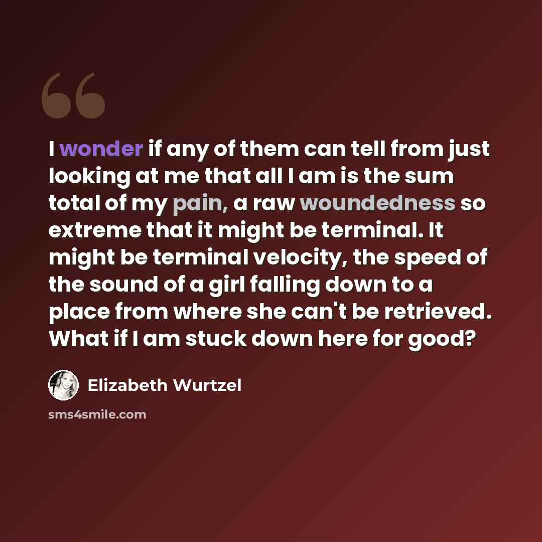 “I wonder if any of them can tell from just looking at me that all I am is the sum total of my pain, a raw woundedness so extreme that it might be terminal. It might be terminal velocity, the speed of the sound of a girl falling down to a place from where she can't be retrieved. What if I am stuck…” quote by Elizabeth Wurtzel