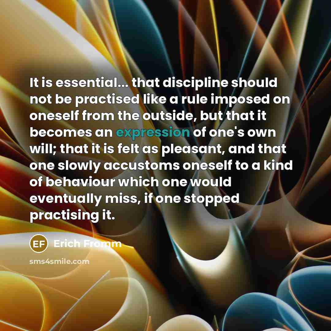 “It is essential... that discipline should not be practised like a rule imposed on oneself from the outside, but that it becomes an expression of one's own will; that it is felt as pleasant, and that one slowly accustoms oneself to a kind of behaviour which one would eventually miss, if one stopped…” quote by Erich Fromm