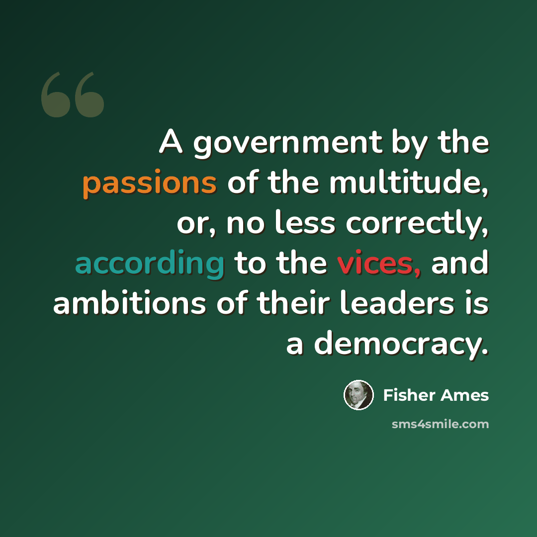 “A government by the passions of the multitude, or, no less correctly, according to the vices, and ambitions of their leaders is a democracy.” quote by Fisher Ames