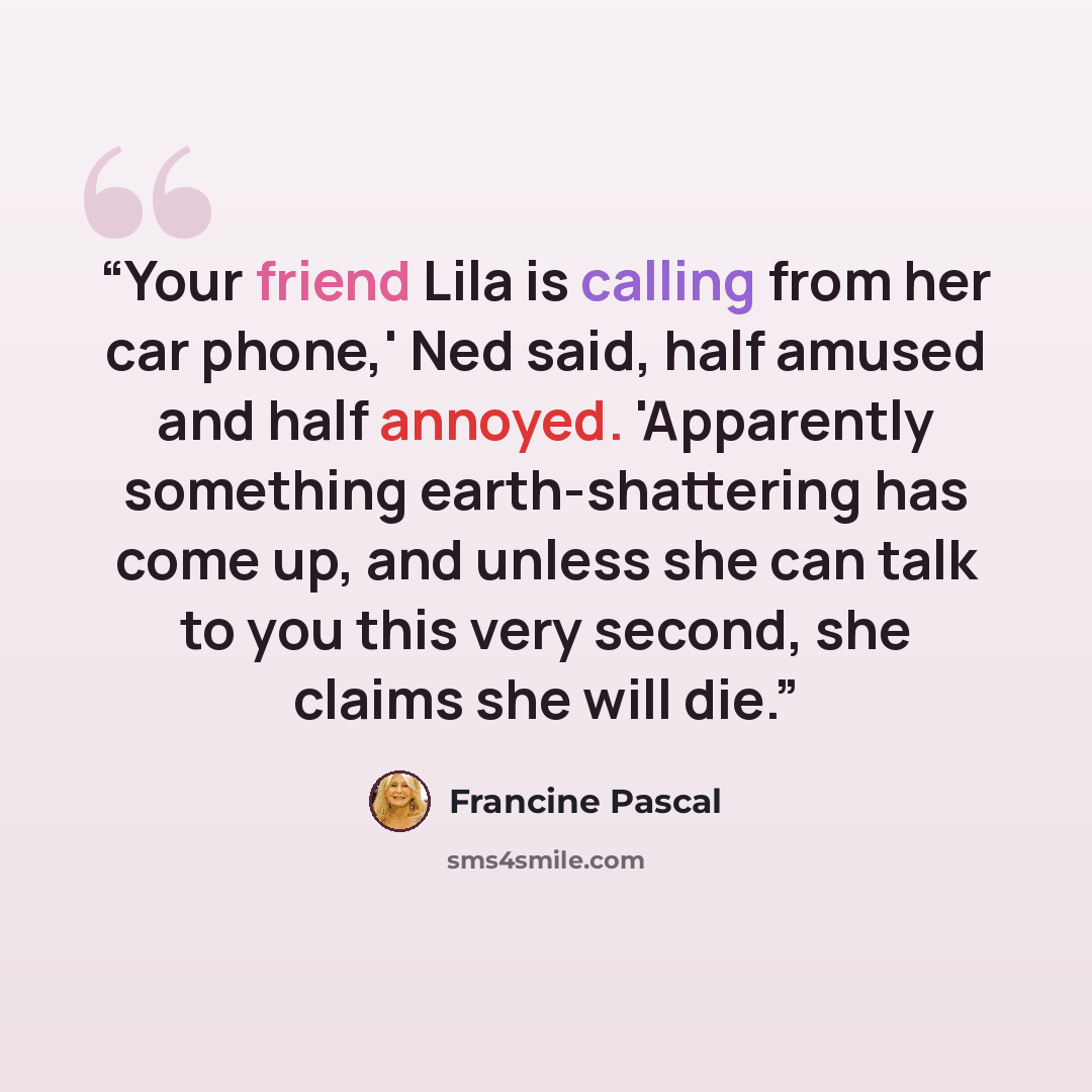 “Your friend Lila is calling from her car phone,' Ned said, half amused and half annoyed. 'Apparently something earth-shattering has come up, and unless she can talk to you this very second, she claims she will die.” quote by Francine Pascal