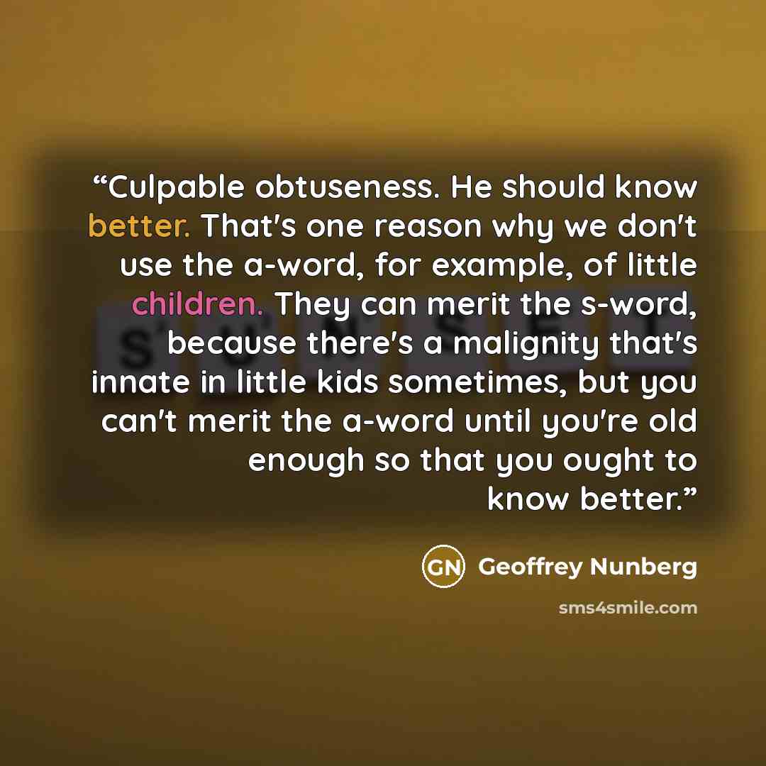 “Culpable obtuseness. He should know better. That's one reason why we don't use the a-word, for example, of little children. They can merit the s-word, because there's a malignity that's innate in little kids sometimes, but you can't merit the a-word until you're old enough so that you ought to…” quote by Geoffrey Nunberg