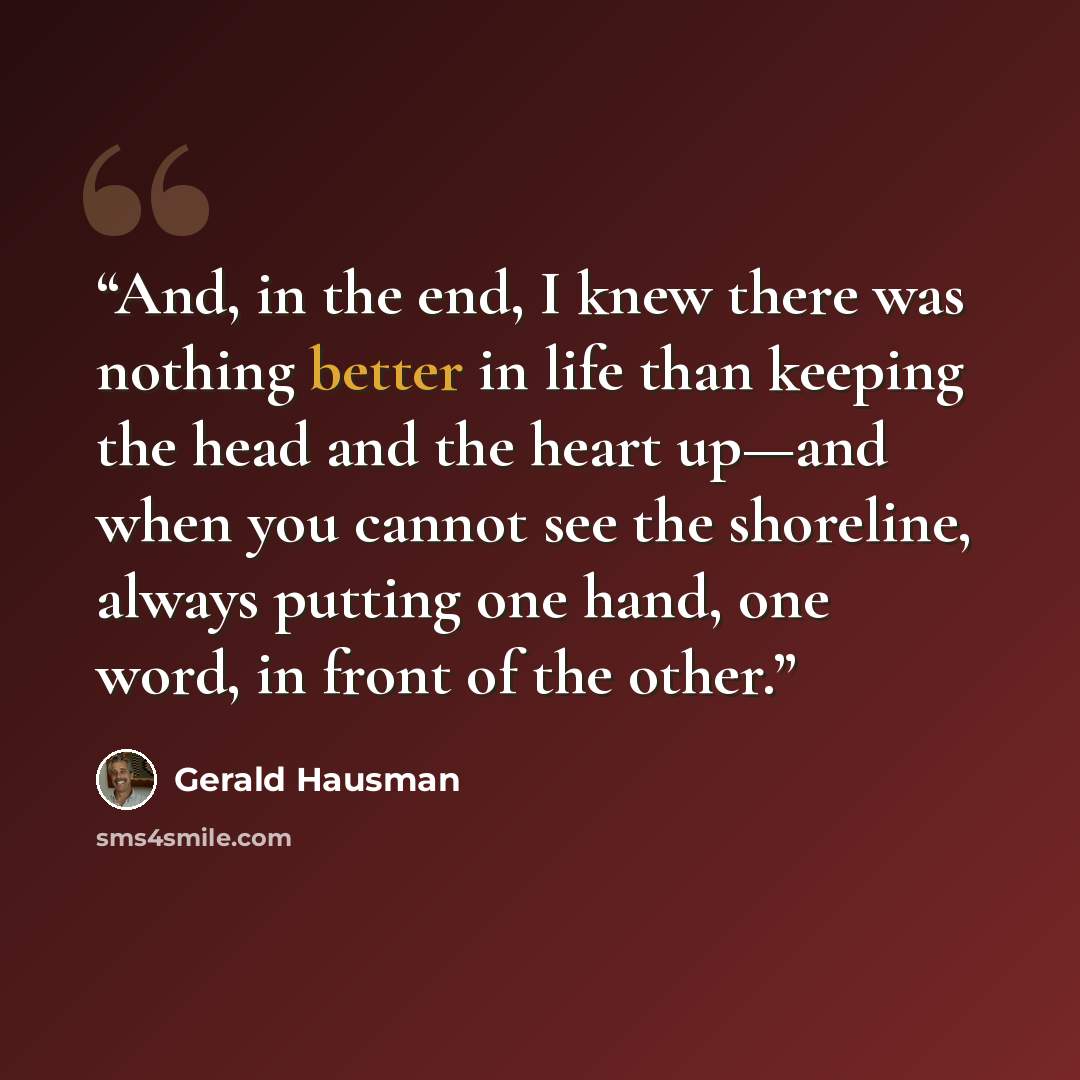“And, in the end, I knew there was nothing better in life than keeping the head and the heart up—and when you cannot see the shoreline, always putting one hand, one word, in front of the other.” quote by Gerald Hausman
