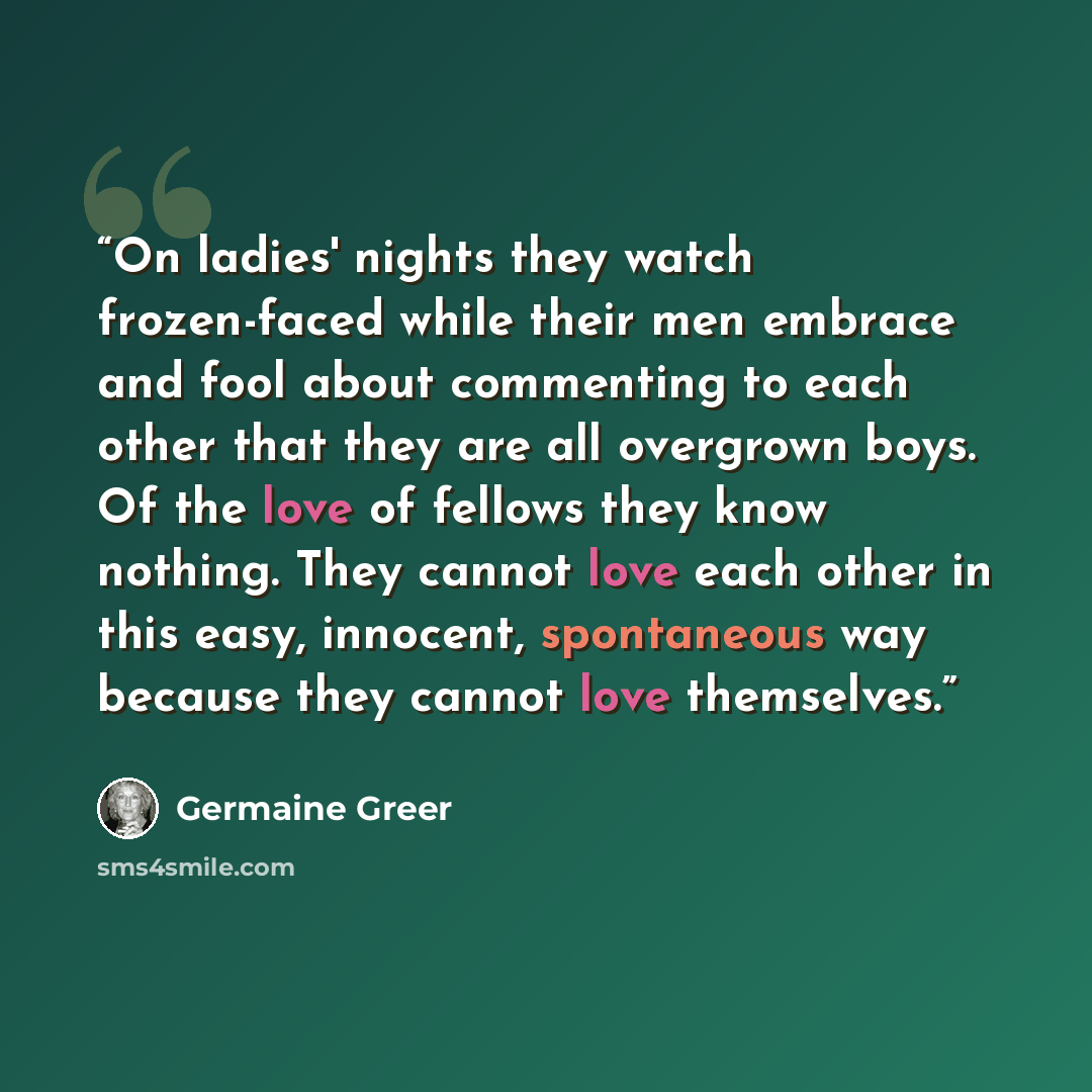 “On ladies' nights they watch frozen-faced while their men embrace and fool about commenting to each other that they are all overgrown boys. Of the love of fellows they know nothing. They cannot love each other in this easy, innocent, spontaneous way because they cannot love themselves.” quote by Germaine Greer