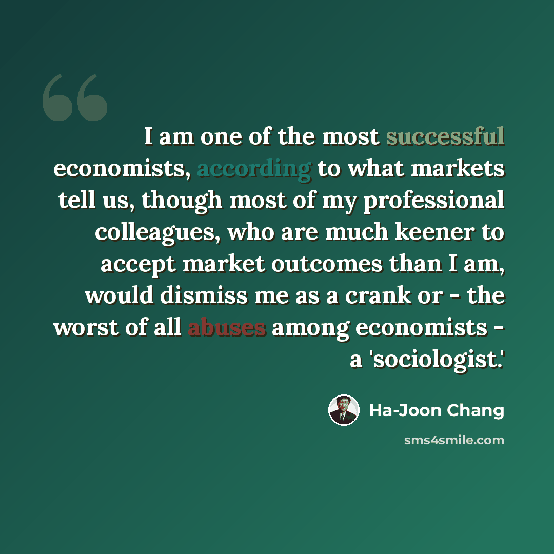 “I am one of the most successful economists, according to what markets tell us, though most of my professional colleagues, who are much keener to accept market outcomes than I am, would dismiss me as a crank or - the worst of all abuses among economists - a 'sociologist.'” quote by Ha-Joon Chang
