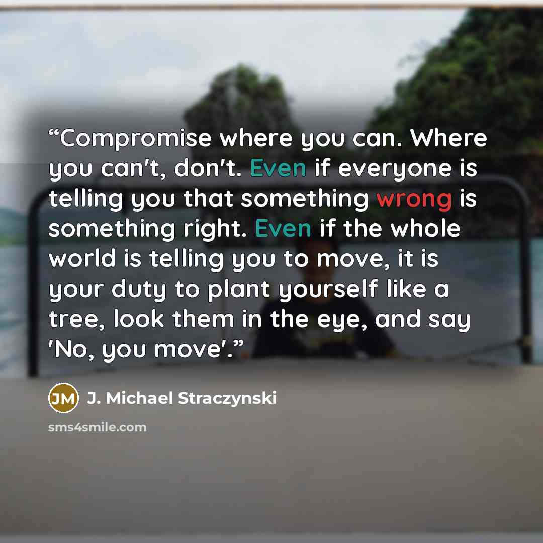 “Compromise where you can. Where you can't, don't. Even if everyone is telling you that something wrong is something right. Even if the whole world is telling you to move, it is your duty to plant yourself like a tree, look them in the eye, and say 'No, you move'.” quote by J. Michael Straczynski