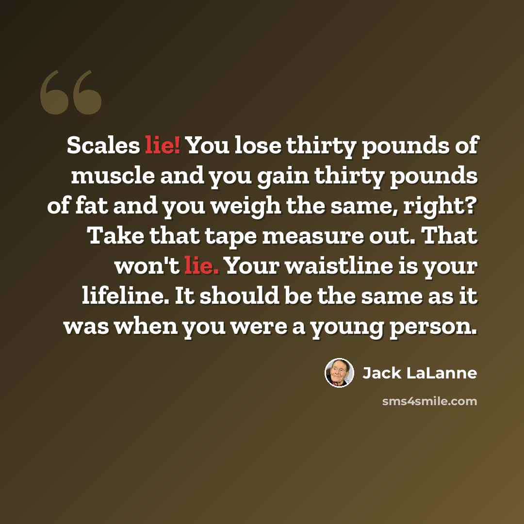 “Scales lie! You lose thirty pounds of muscle and you gain thirty pounds of fat and you weigh the same, right? Take that tape measure out. That won't lie. Your waistline is your lifeline. It should be the same as it was when you were a young person.” quote by Jack LaLanne