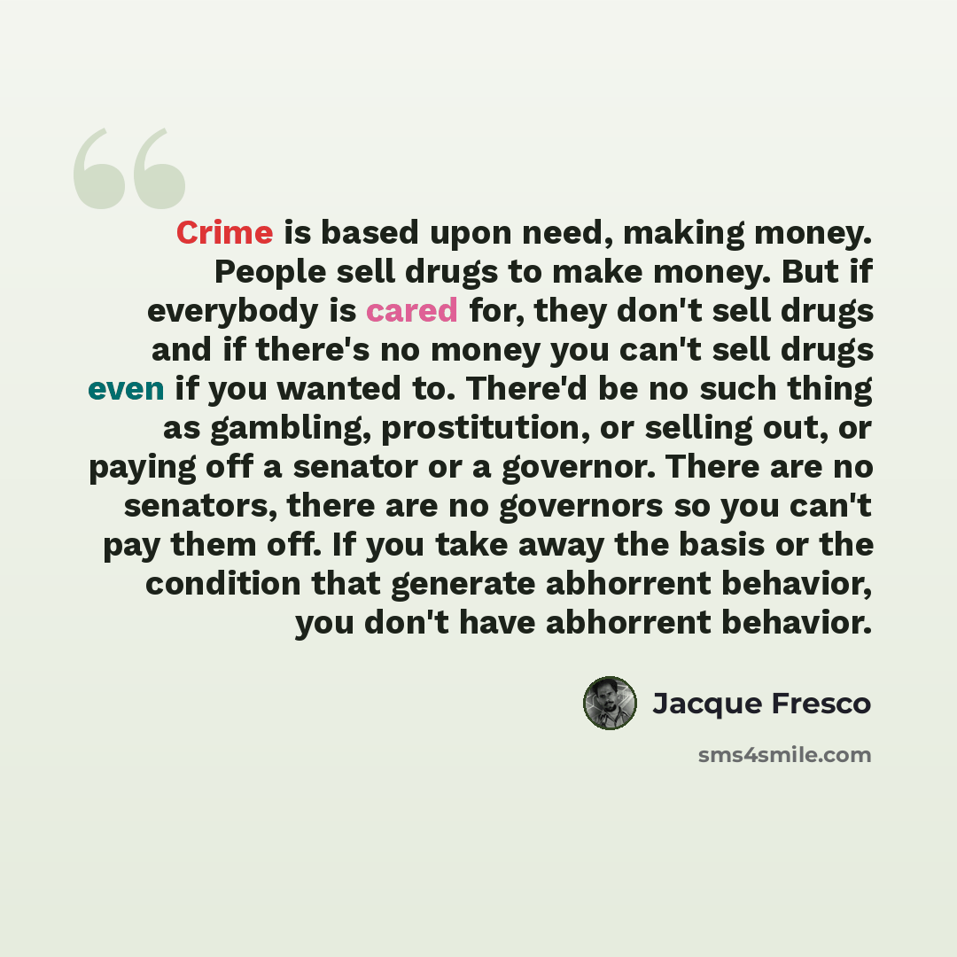 “Crime is based upon need, making money. People sell drugs to make money. But if everybody is cared for, they don't sell drugs and if there's no money you can't sell drugs even if you wanted to. There'd be no such thing as gambling, prostitution, or selling out, or paying off a senator or a…” quote by Jacque Fresco