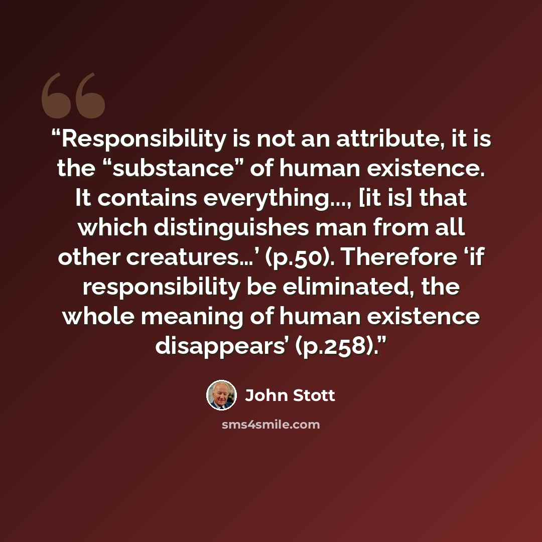 “Responsibility is not an attribute, it is the “substance” of human existence. It contains everything..., [it is] that which distinguishes man from all other creatures…’ (p.50). Therefore ‘if responsibility be eliminated, the whole meaning of human existence disappears’ (p.258).” quote by John Stott