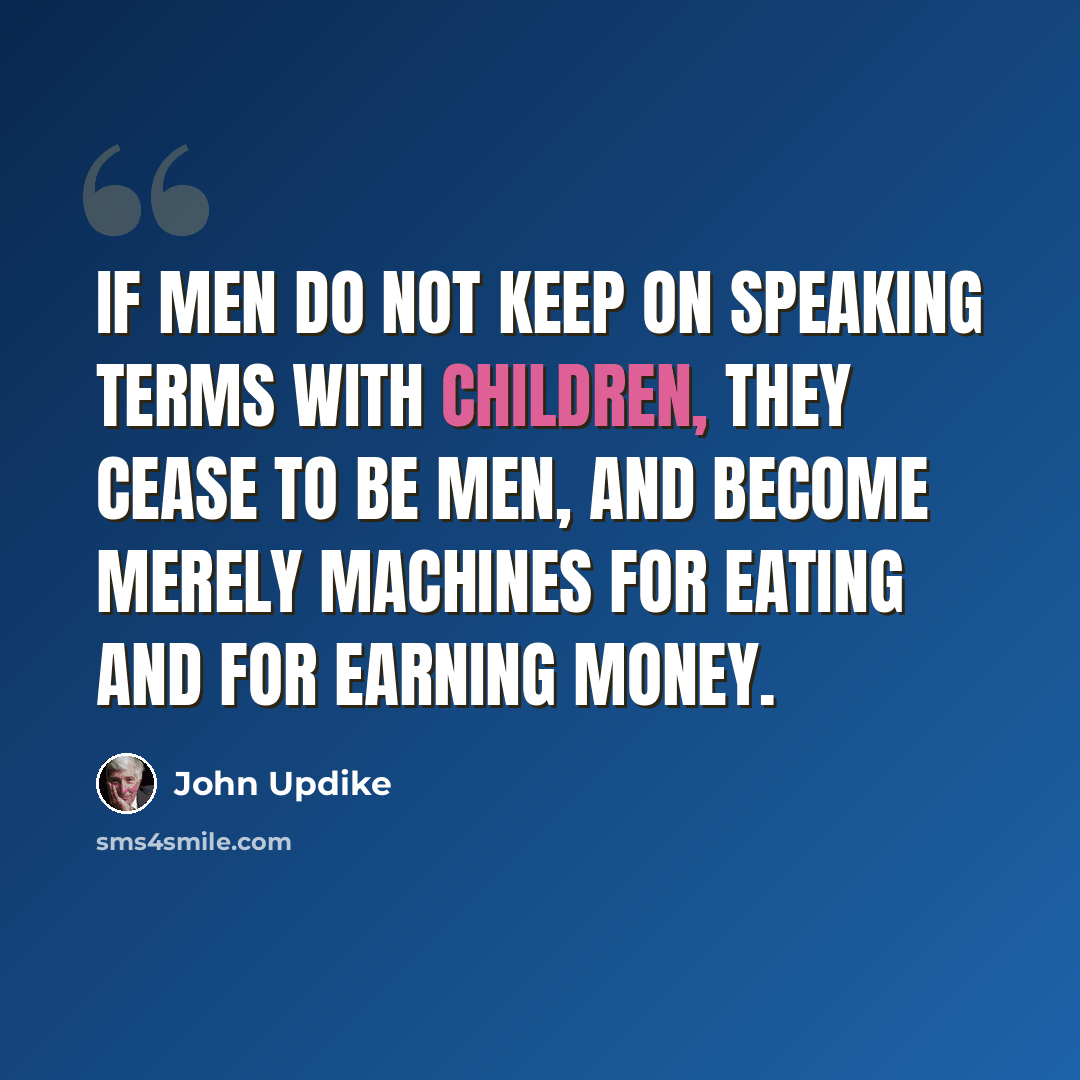 “If men do not keep on speaking terms with children, they cease to be men, and become merely machines for eating and for earning money.” quote by John Updike