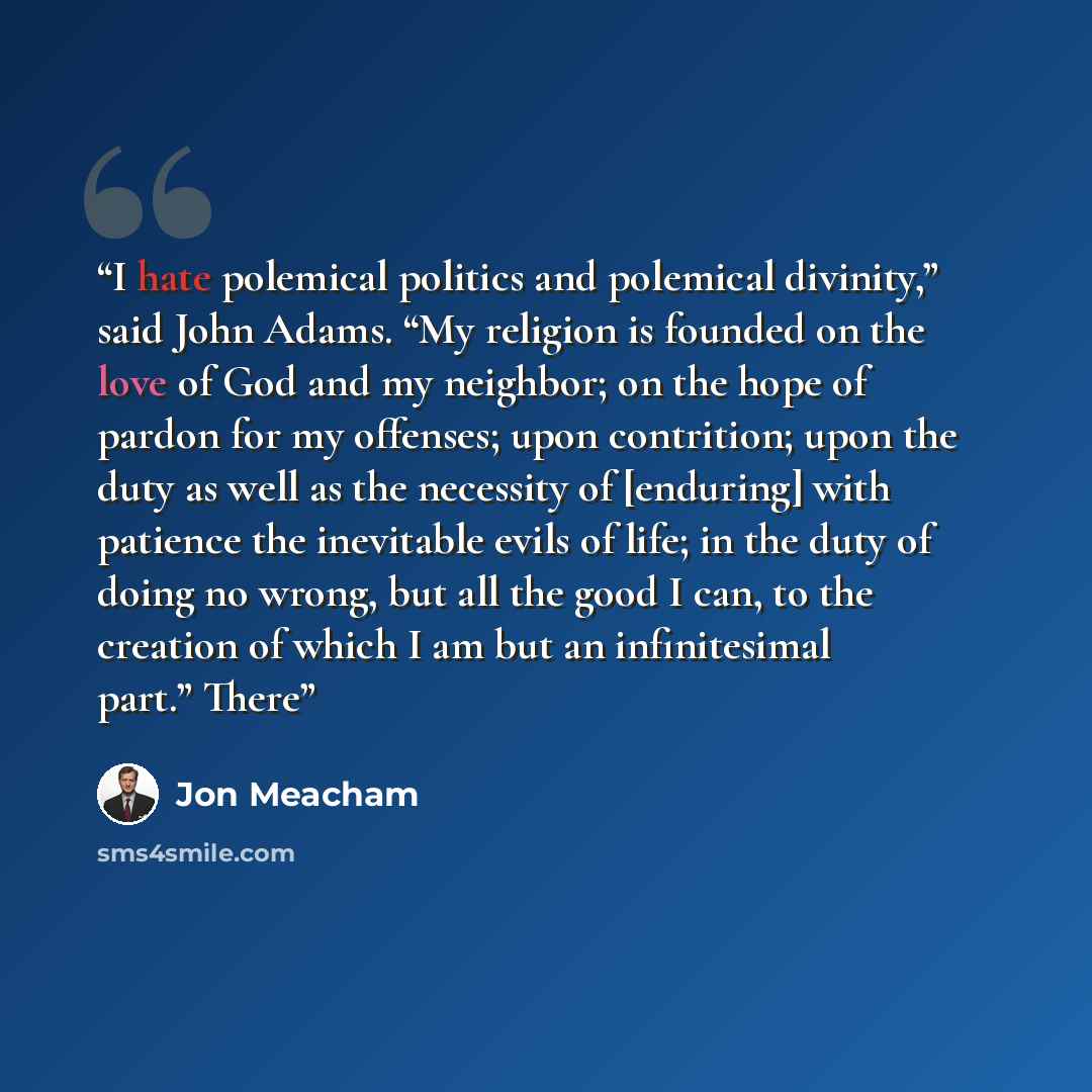 “I hate polemical politics and polemical divinity,” said John Adams. “My religion is founded on the love of God and my neighbor; on the hope of pardon for my offenses; upon contrition; upon the duty as well as the necessity of [enduring] with patience the inevitable evils of life; in the duty of…” quote by Jon Meacham
