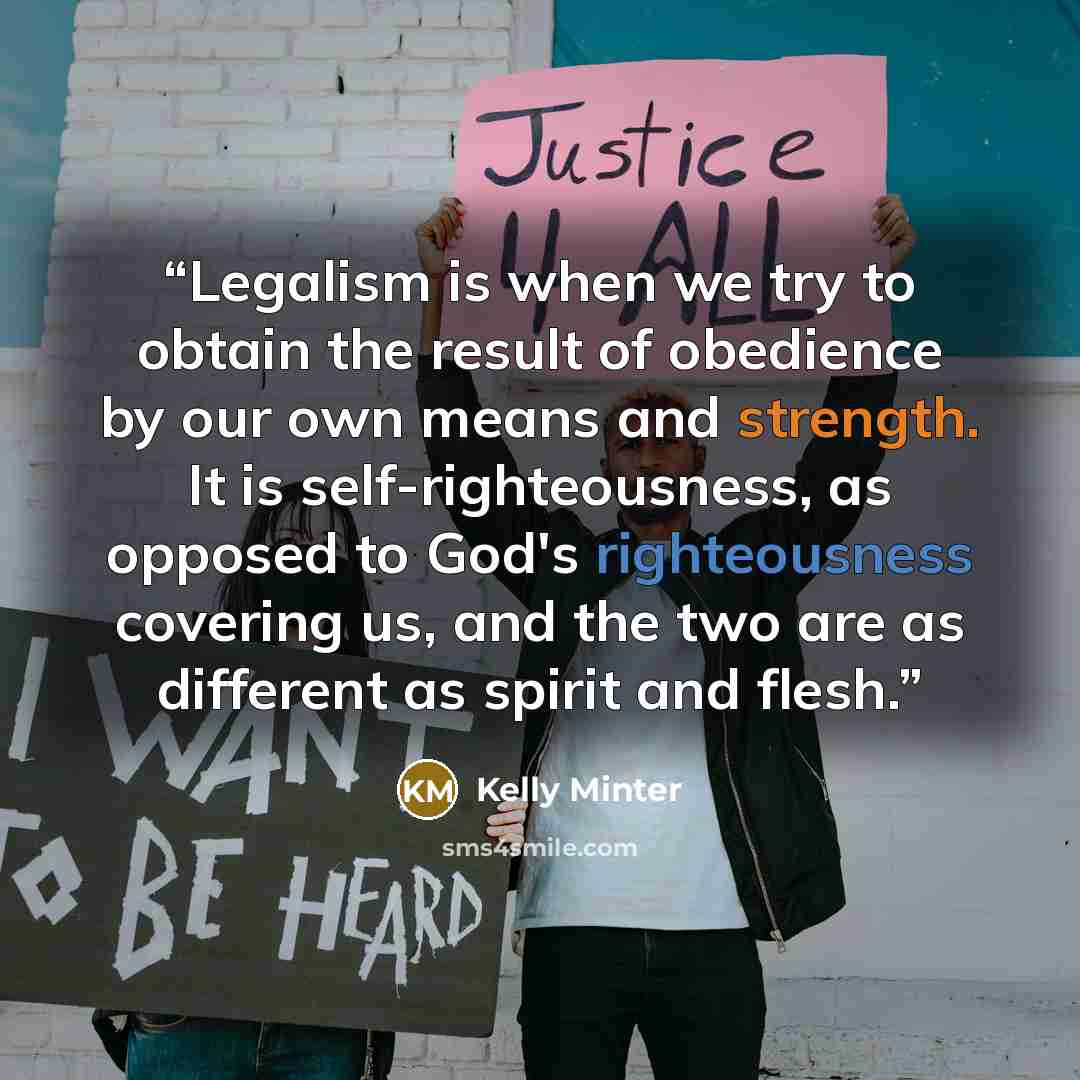 “Legalism is when we try to obtain the result of obedience by our own means and strength. It is self-righteousness, as opposed to God's righteousness covering us, and the two are as different as spirit and flesh.” quote by Kelly Minter