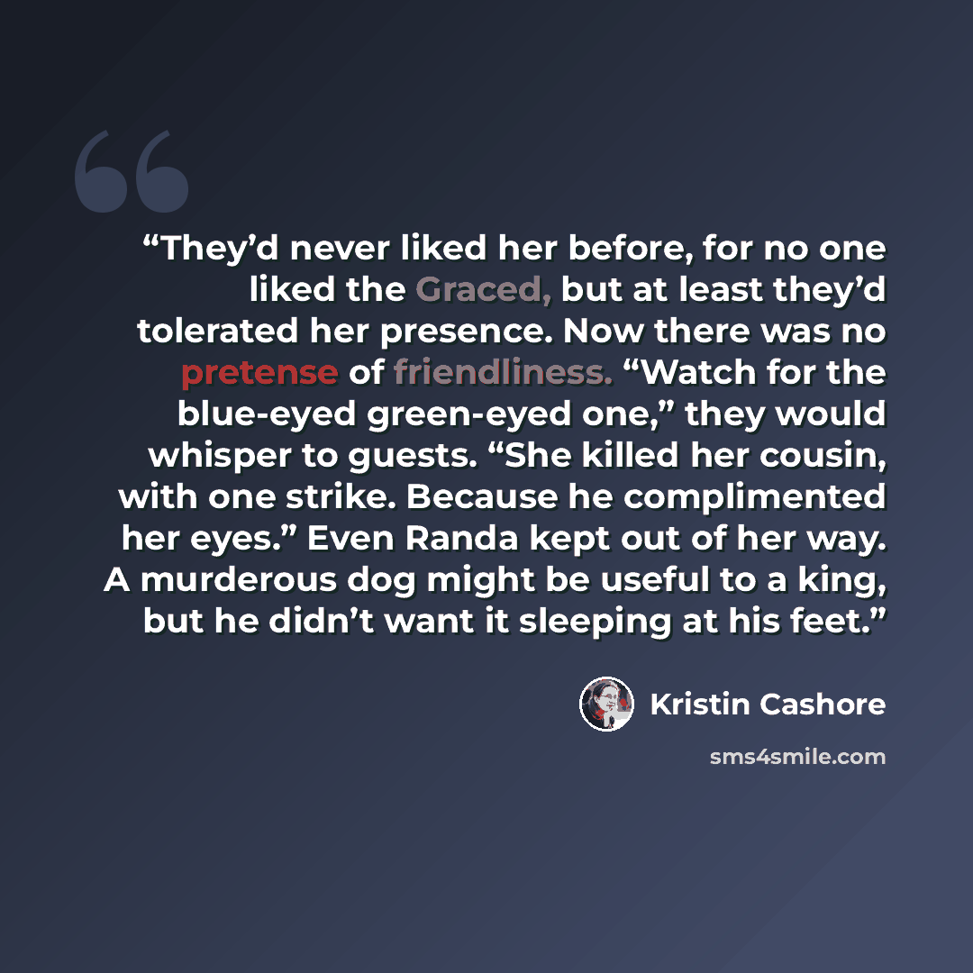 “They’d never liked her before, for no one liked the Graced, but at least they’d tolerated her presence. Now there was no pretense of friendliness. “Watch for the blue-eyed green-eyed one,” they would whisper to guests. “She killed her cousin, with one strike. Because he complimented her eyes.”…” quote by Kristin Cashore
