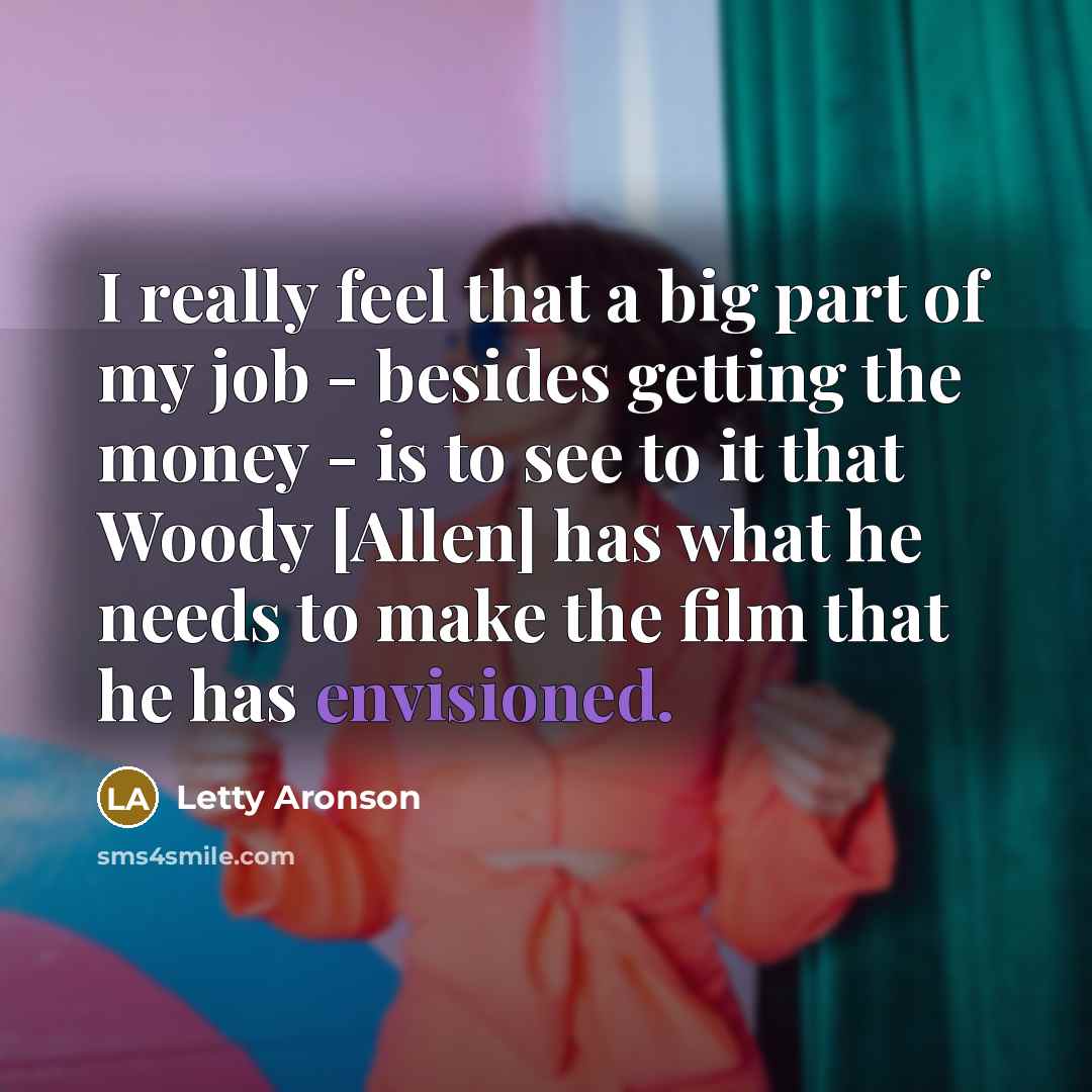 “I really feel that a big part of my job - besides getting the money - is to see to it that Woody [Allen] has what he needs to make the film that he has envisioned.” quote by Letty Aronson