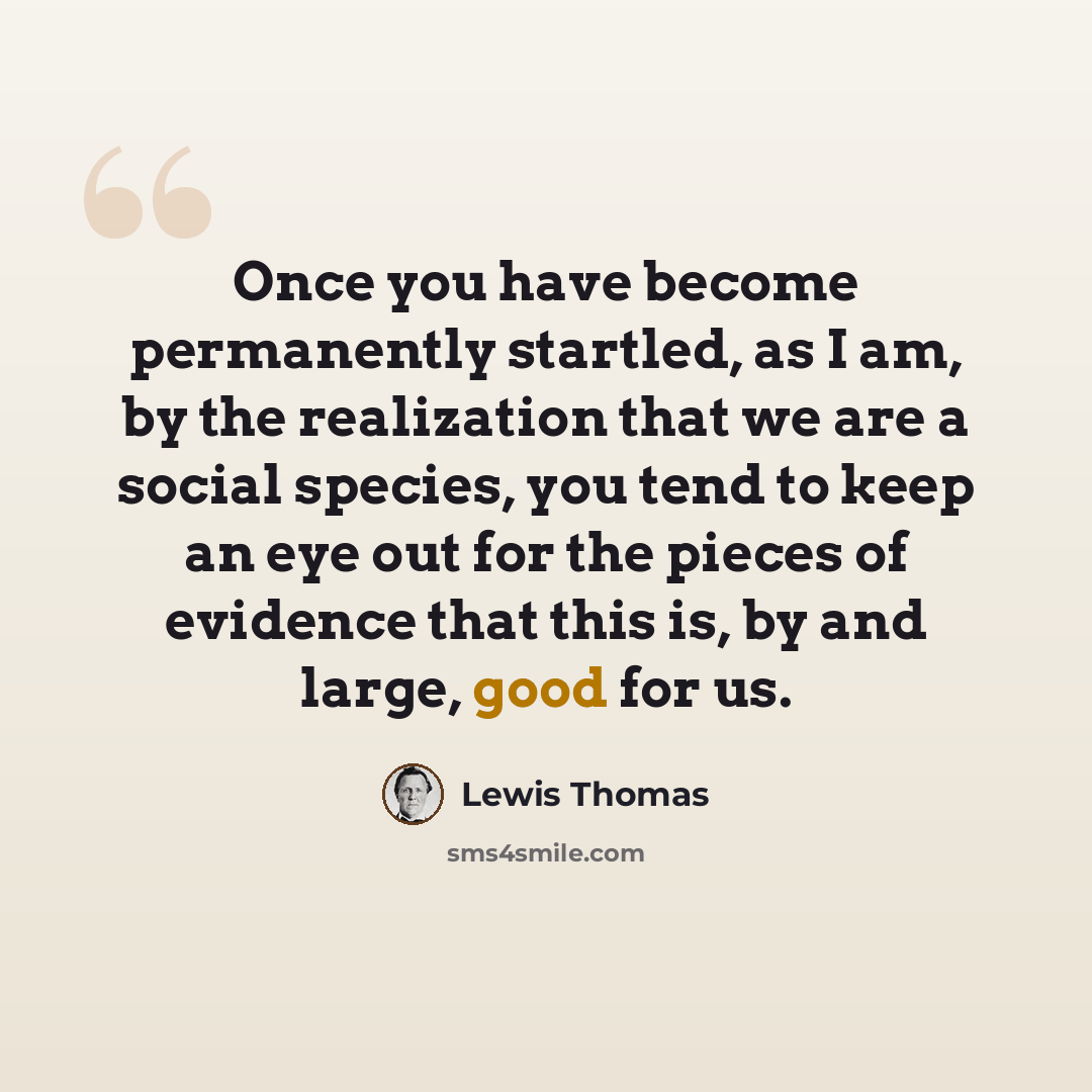 “Once you have become permanently startled, as I am, by the realization that we are a social species, you tend to keep an eye out for the pieces of evidence that this is, by and large, good for us.” quote by Lewis Thomas