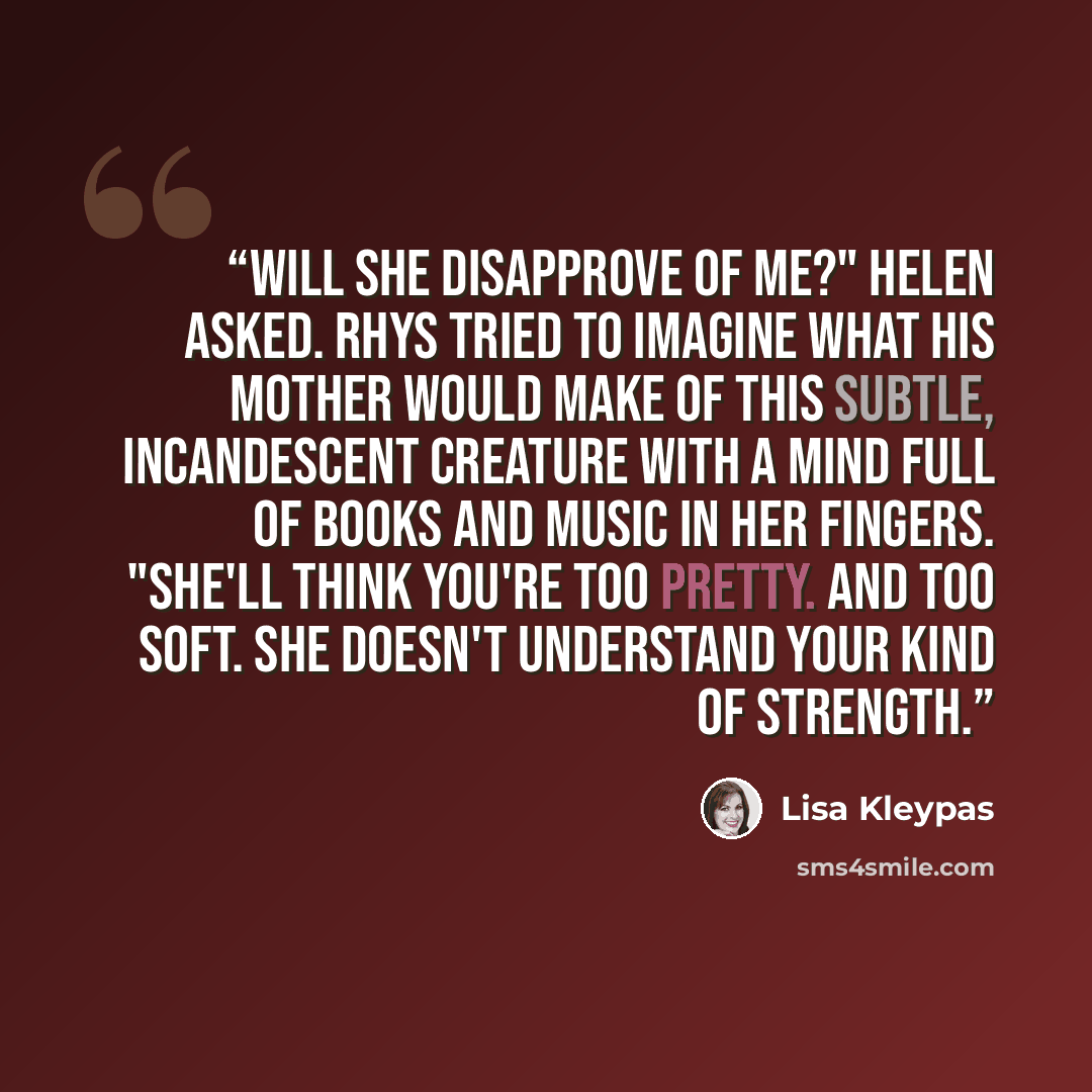 “Will she disapprove of me?" Helen asked. Rhys tried to imagine what his mother would make of this subtle, incandescent creature with a mind full of books and music in her fingers. "She'll think you're too pretty. And too soft. She doesn't understand your kind of strength.” quote by Lisa Kleypas