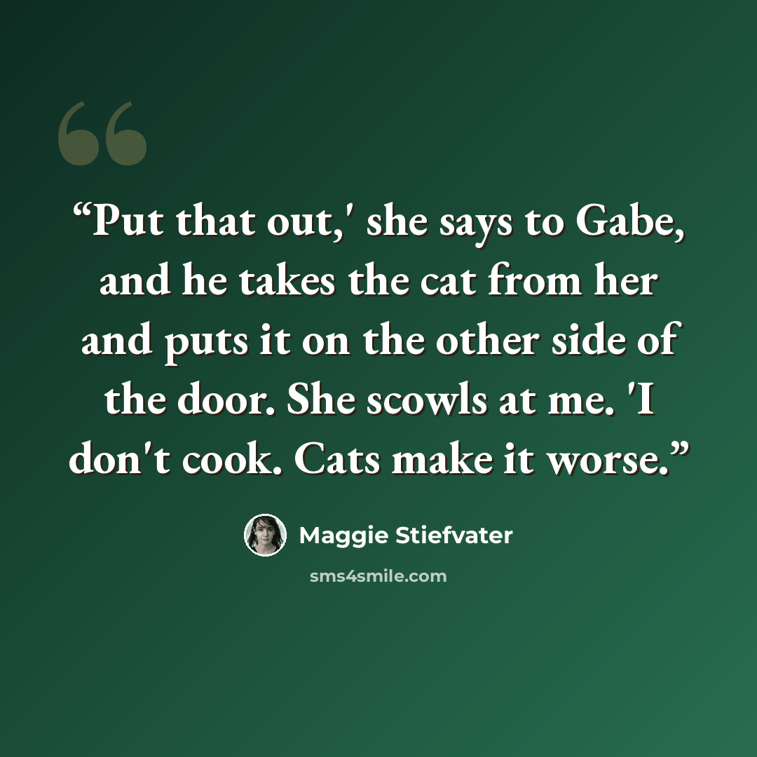“Put that out,' she says to Gabe, and he takes the cat from her and puts it on the other side of the door. She scowls at me. 'I don't cook. Cats make it worse.” quote by Maggie Stiefvater