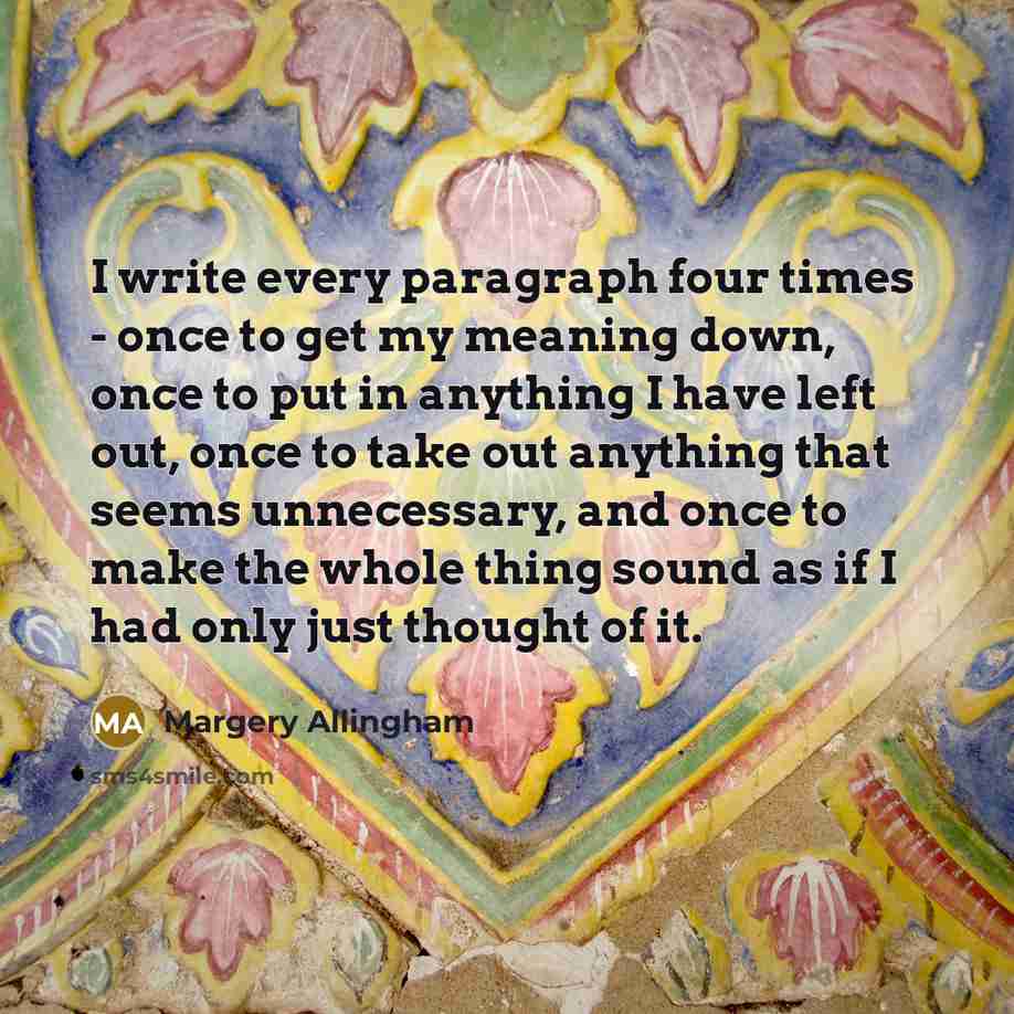 “I write every paragraph four times - once to get my meaning down, once to put in anything I have left out, once to take out anything that seems unnecessary, and once to make the whole thing sound as if I had only just thought of it.” quote by Margery Allingham