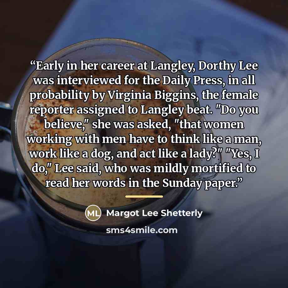 “Early in her career at Langley, Dorthy Lee was interviewed for the Daily Press, in all probability by Virginia Biggins, the female reporter assigned to Langley beat. "Do you believe," she was asked, "that women working with men have to think like a man, work like a dog, and act like a lady?" "Yes…” quote by Margot Lee Shetterly