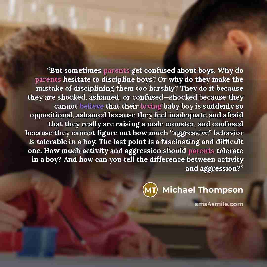 “But sometimes parents get confused about boys. Why do parents hesitate to discipline boys? Or why do they make the mistake of disciplining them too harshly? They do it because they are shocked, ashamed, or confused—shocked because they cannot believe that their loving baby boy is suddenly so…” quote by Michael Thompson