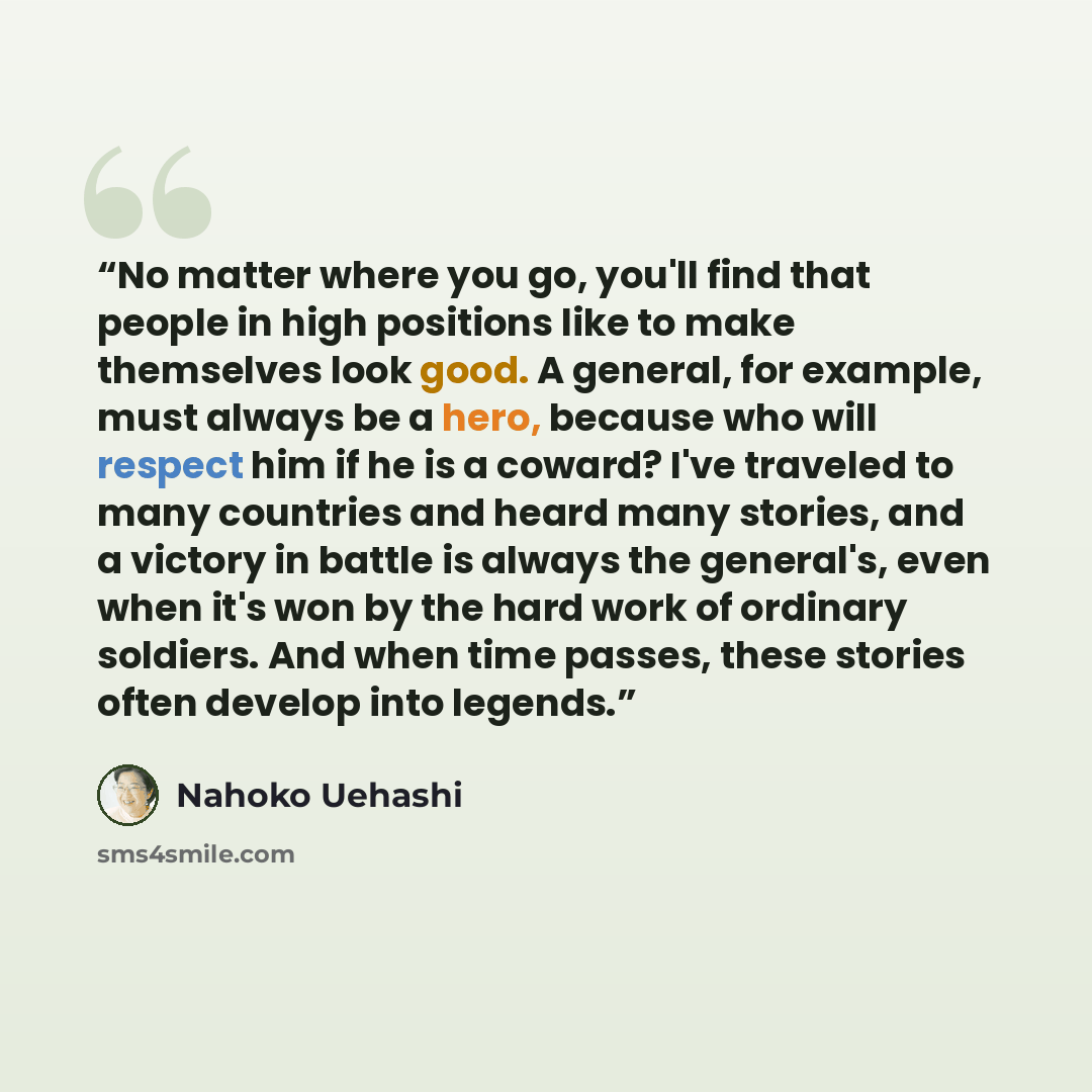 “No matter where you go, you'll find that people in high positions like to make themselves look good. A general, for example, must always be a hero, because who will respect him if he is a coward? I've traveled to many countries and heard many stories, and a victory in battle is always the…” quote by Nahoko Uehashi
