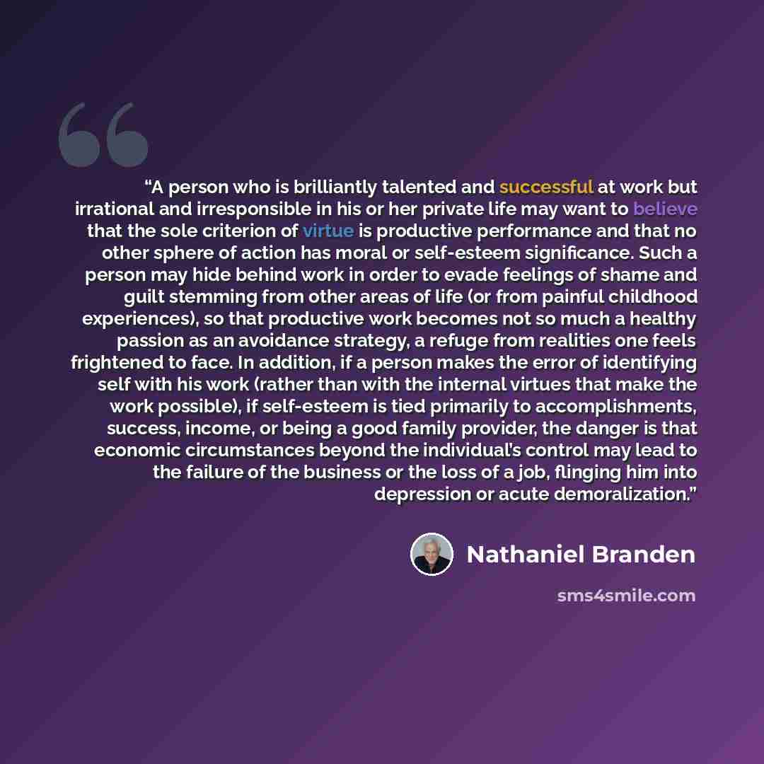 “A person who is brilliantly talented and successful at work but irrational and irresponsible in his or her private life may want to believe that the sole criterion of virtue is productive performance and that no other sphere of action has moral or self-esteem significance. Such a person may hide…” quote by Nathaniel Branden