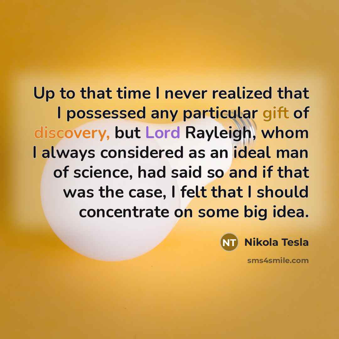 “Up to that time I never realized that I possessed any particular gift of discovery, but Lord Rayleigh, whom I always considered as an ideal man of science, had said so and if that was the case, I felt that I should concentrate on some big idea.” quote by Nikola Tesla