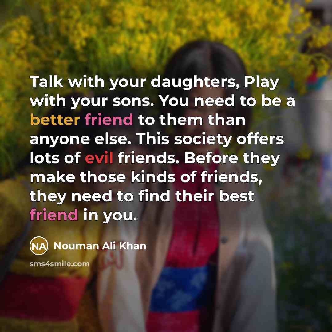 “Talk with your daughters, Play with your sons. You need to be a better friend to them than anyone else. This society offers lots of evil friends. Before they make those kinds of friends, they need to find their best friend in you.” quote by Nouman Ali Khan